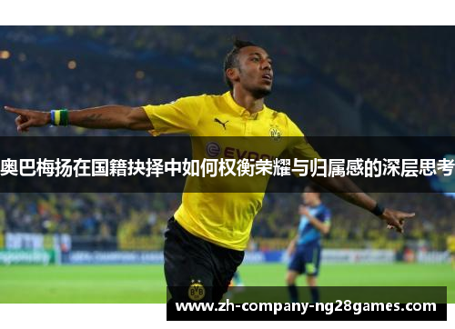 奥巴梅扬在国籍抉择中如何权衡荣耀与归属感的深层思考 奥巴梅扬在国籍抉择中如何权衡荣耀与归属感的深层思考