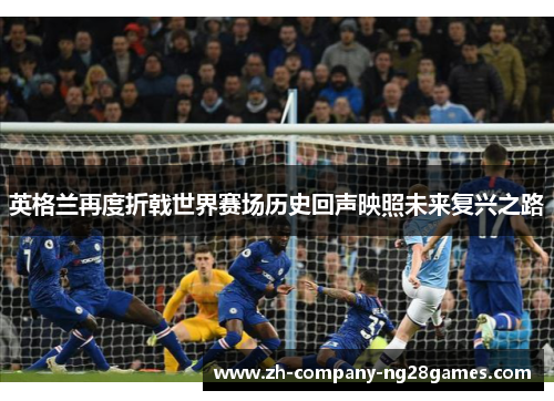 英格兰再度折戟世界赛场历史回声映照未来复兴之路 英格兰再度折戟世界赛场历史回声映照未来复兴之路