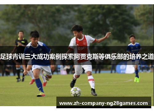 足球青训三大成功案例探索阿贾克斯等俱乐部的培养之道 足球青训三大成功案例探索阿贾克斯等俱乐部的培养之道