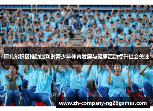 阿扎尔积极推动比利时青少年体育发展与健康活动提升社会关注 阿扎尔积极推动比利时青少年体育发展与健康活动提升社会关注