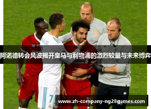 阿诺德转会风波揭开皇马与利物浦的激烈较量与未来博弈 阿诺德转会风波揭开皇马与利物浦的激烈较量与未来博弈