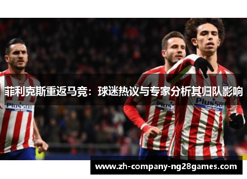 菲利克斯重返马竞：球迷热议与专家分析其归队影响