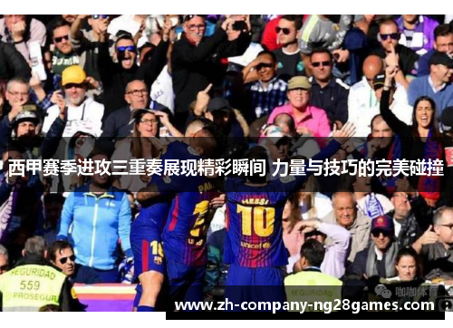 西甲赛季进攻三重奏展现精彩瞬间 力量与技巧的完美碰撞