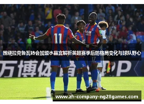 围绕拉克鲁瓦转会加盟水晶宫解析英超赛季后防格局变化与球队野心