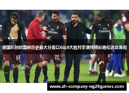 德国队创欧国联历史最大分差以6比0大胜对手演绎精彩绝伦进攻表现