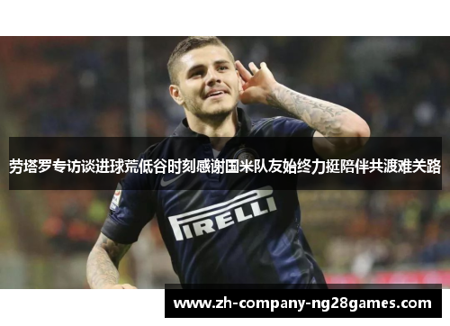 劳塔罗专访谈进球荒低谷时刻感谢国米队友始终力挺陪伴共渡难关路